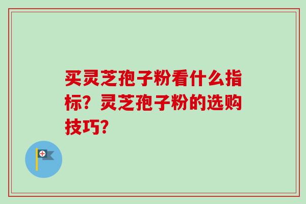 买灵芝孢子粉看什么指标？灵芝孢子粉的选购技巧？-第1张图片-卓越灵芝孢子粉