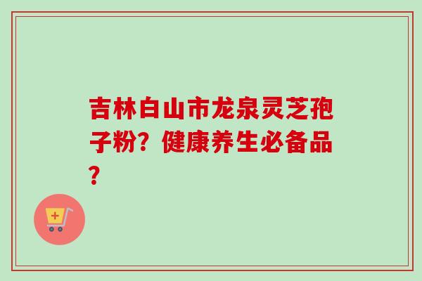 吉林白山市龙泉灵芝孢子粉?健康养生必备品?-第1张图片-卓越灵芝孢子粉 吉林白山市龙泉灵芝孢子粉?健康养生必备品?-第1张图片-卓越灵芝孢子粉