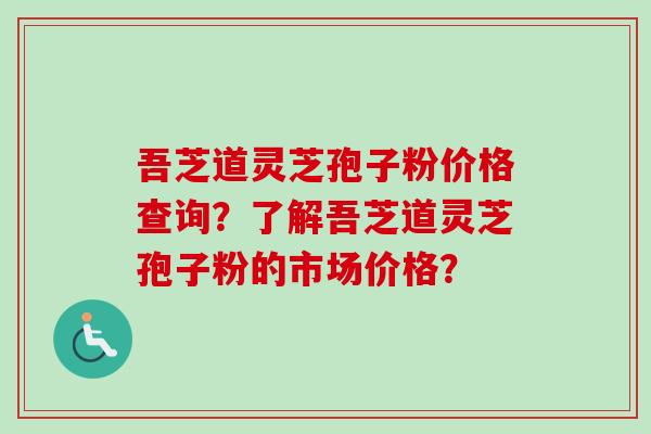 吾芝道灵芝孢子粉价格查询？了解吾芝道灵芝孢子粉的市场价格？-第1张图片-卓越灵芝孢子粉