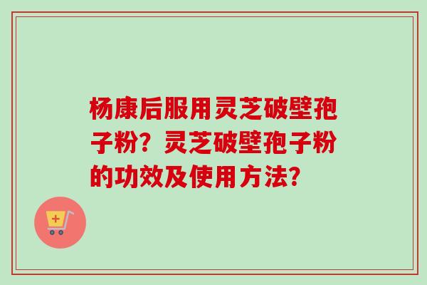 杨康后服用灵芝破壁孢子粉?灵芝破壁孢子粉的功效及使用方法?-第1张图片-卓越灵芝孢子粉 杨康后服用灵芝破壁孢子粉?灵芝破壁孢子粉的功效及使用方法?-第1张图片-卓越灵芝孢子粉
