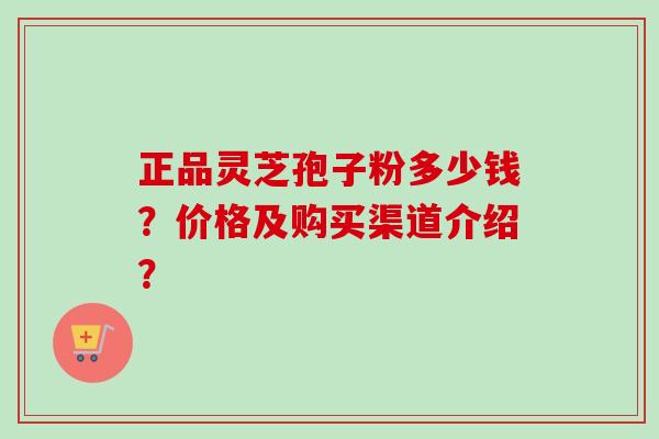 正品灵芝孢子粉多少钱？价格及购买渠道介绍？-第1张图片-卓越灵芝孢子粉