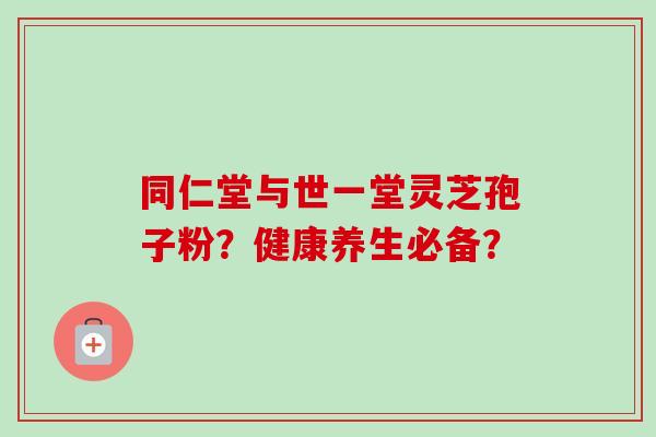 同仁堂与世一堂灵芝孢子粉？健康养生必备？-第1张图片-卓越灵芝孢子粉