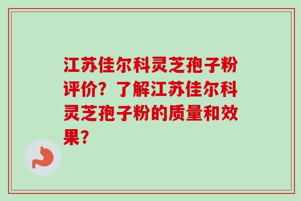 江苏佳尔科灵芝孢子粉评价？了解江苏佳尔科灵芝孢子粉的质量和效果？-第1张图片-卓越灵芝孢子粉