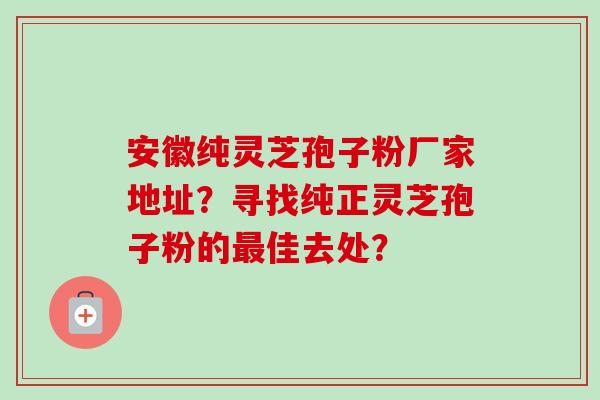 安徽纯灵芝孢子粉厂家地址？寻找纯正灵芝孢子粉的最佳去处？-第1张图片-卓越灵芝孢子粉