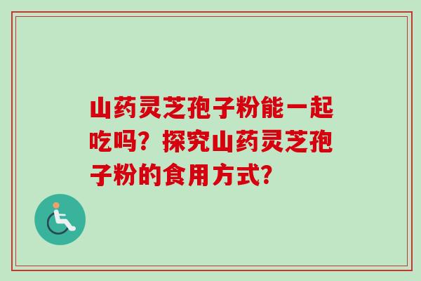 山药灵芝孢子粉能一起吃吗？探究山药灵芝孢子粉的食用方式？-第1张图片-卓越灵芝孢子粉