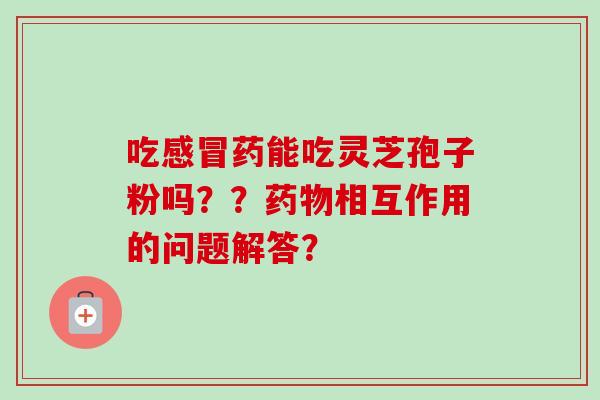 吃感冒药能吃灵芝孢子粉吗？？药物相互作用的问题解答？-第1张图片-卓越灵芝孢子粉