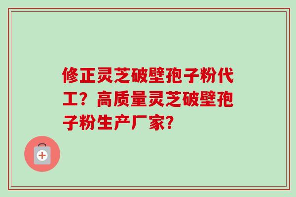 修正灵芝破壁孢子粉代工？高质量灵芝破壁孢子粉生产厂家？-第1张图片-卓越灵芝孢子粉