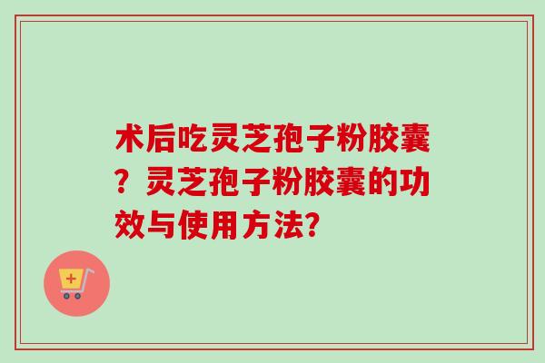术后吃灵芝孢子粉胶囊？灵芝孢子粉胶囊的功效与使用方法？-第1张图片-卓越灵芝孢子粉