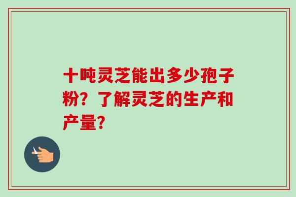 十吨灵芝能出多少孢子粉？了解灵芝的生产和产量？-第1张图片-卓岳灵芝孢子粉