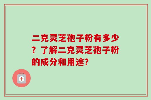 二克灵芝孢子粉有多少？了解二克灵芝孢子粉的成分和用途？-第1张图片-卓岳灵芝孢子粉