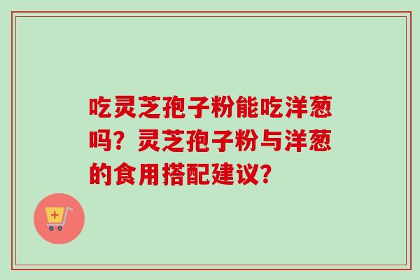 吃灵芝孢子粉能吃洋葱吗？灵芝孢子粉与洋葱的食用搭配建议？-第1张图片-卓越灵芝孢子粉