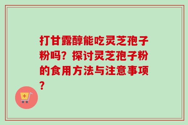 打甘露醇能吃灵芝孢子粉吗？探讨灵芝孢子粉的食用方法与注意事项？-第1张图片-卓越灵芝孢子粉