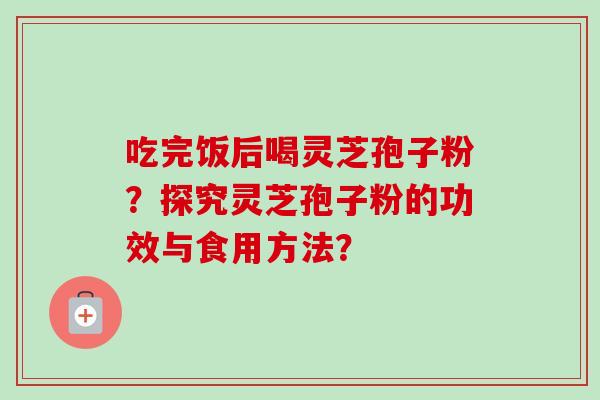 吃完饭后喝灵芝孢子粉？探究灵芝孢子粉的功效与食用方法？-第1张图片-卓越灵芝孢子粉