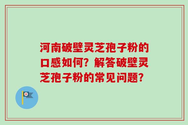 河南破壁灵芝孢子粉的口感如何？解答破壁灵芝孢子粉的常见问题？-第1张图片-卓越灵芝孢子粉