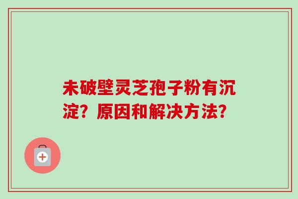 未破壁灵芝孢子粉有沉淀？原因和解决方法？-第1张图片-卓越灵芝孢子粉