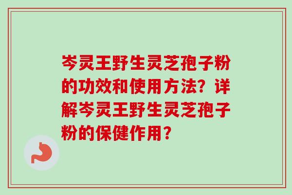 岑灵王野生灵芝孢子粉的功效和使用方法？详解岑灵王野生灵芝孢子粉的保健作用？-第1张图片-卓越灵芝孢子粉