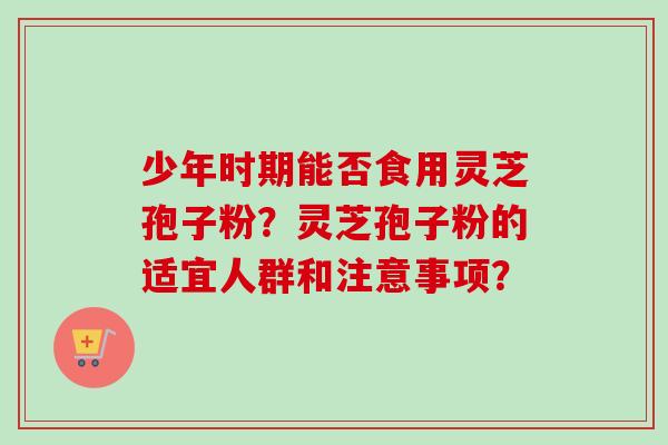 少年时期能否食用灵芝孢子粉？灵芝孢子粉的适宜人群和注意事项？-第1张图片-卓越灵芝孢子粉
