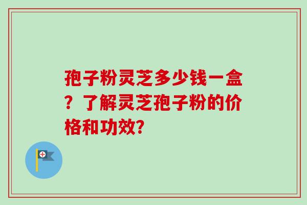 孢子粉灵芝多少钱一盒？了解灵芝孢子粉的价格和功效？-第1张图片-卓越灵芝孢子粉