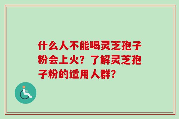 什么人不能喝灵芝孢子粉会上火？了解灵芝孢子粉的适用人群？-第1张图片-卓越灵芝孢子粉