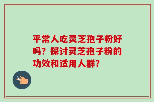 平常人吃灵芝孢子粉好吗？探讨灵芝孢子粉的功效和适用人群？-第1张图片-卓越灵芝孢子粉