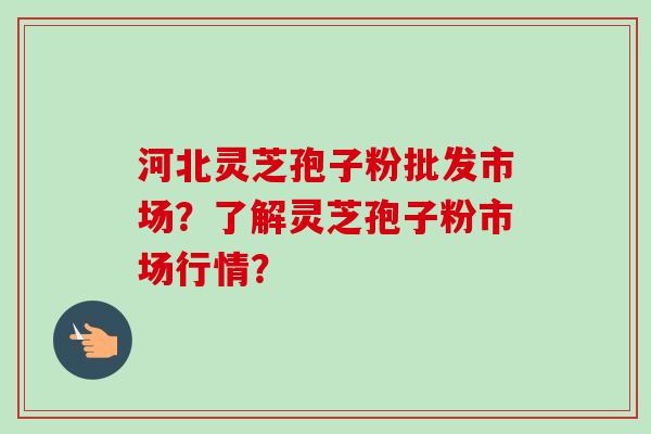 河北灵芝孢子粉批发市场？了解灵芝孢子粉市场行情？-第1张图片-卓越灵芝孢子粉