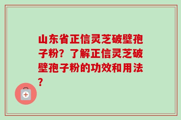 山东省正信灵芝破壁孢子粉？了解正信灵芝破壁孢子粉的功效和用法？-第1张图片-卓岳灵芝孢子粉