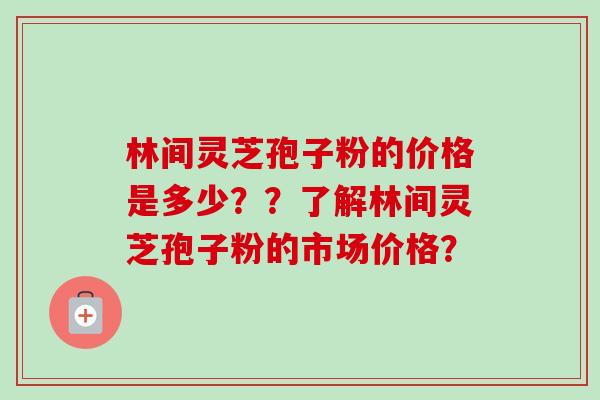 林间灵芝孢子粉的价格是多少？？了解林间灵芝孢子粉的市场价格？-第1张图片-卓越灵芝孢子粉