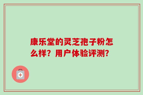 康乐堂的灵芝孢子粉怎么样？用户体验评测？-第1张图片-卓越灵芝孢子粉