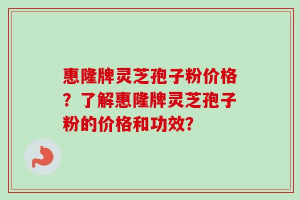 惠隆牌灵芝孢子粉价格？了解惠隆牌灵芝孢子粉的价格和功效？-第1张图片-卓越灵芝孢子粉