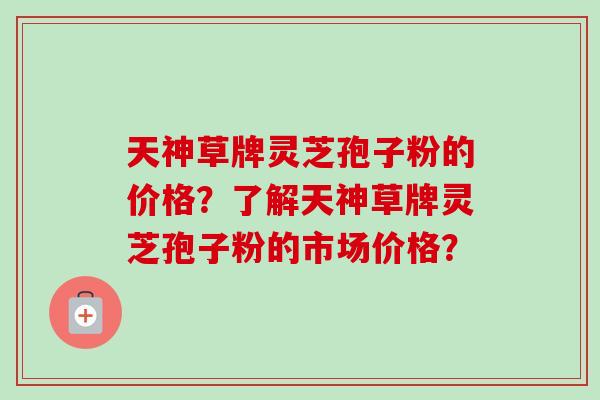 天神草牌灵芝孢子粉的价格？了解天神草牌灵芝孢子粉的市场价格？-第1张图片-卓越灵芝孢子粉