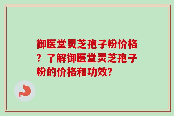 御医堂灵芝孢子粉价格？了解御医堂灵芝孢子粉的价格和功效？-第1张图片-卓越灵芝孢子粉
