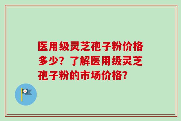 医用级灵芝孢子粉价格多少？了解医用级灵芝孢子粉的市场价格？-第1张图片-卓越灵芝孢子粉