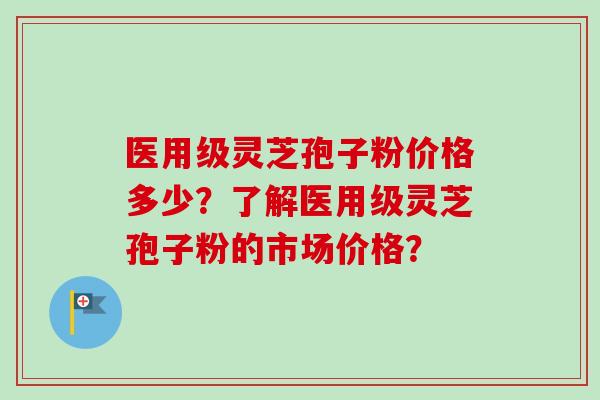 医用级灵芝孢子粉价格多少？了解医用级灵芝孢子粉的市场价格？-第1张图片-卓岳灵芝孢子粉