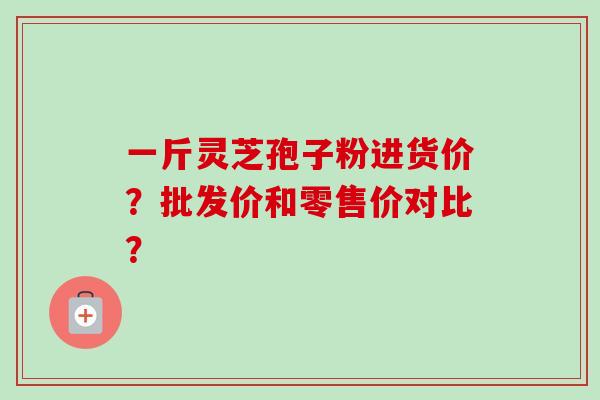 一斤灵芝孢子粉进货价？批发价和零售价对比？-第1张图片-卓越灵芝孢子粉