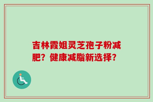 吉林霞姐灵芝孢子粉减肥？健康减脂新选择？-第1张图片-卓越灵芝孢子粉