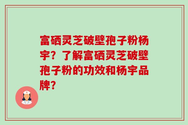 富硒灵芝破壁孢子粉杨宇？了解富硒灵芝破壁孢子粉的功效和杨宇品牌？-第1张图片-卓越灵芝孢子粉