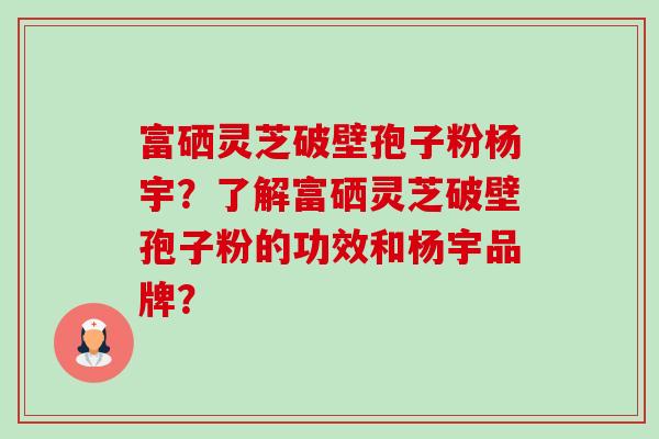 富硒灵芝破壁孢子粉杨宇？了解富硒灵芝破壁孢子粉的功效和杨宇品牌？-第1张图片-卓岳灵芝孢子粉