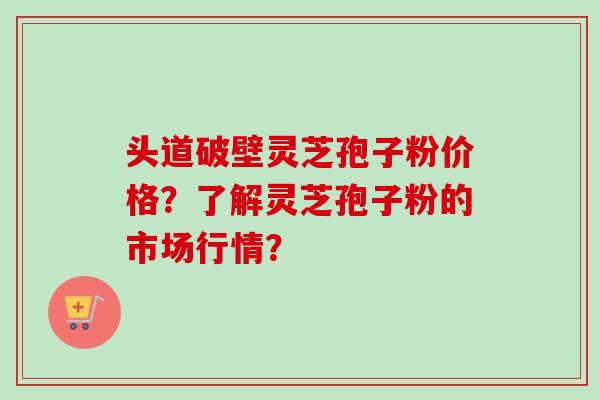 头道破壁灵芝孢子粉价格?了解灵芝孢子粉的市场行情?-第1张图片-卓越灵芝孢子粉 头道破壁灵芝孢子粉价格?了解灵芝孢子粉的市场行情?-第1张图片-卓越灵芝孢子粉
