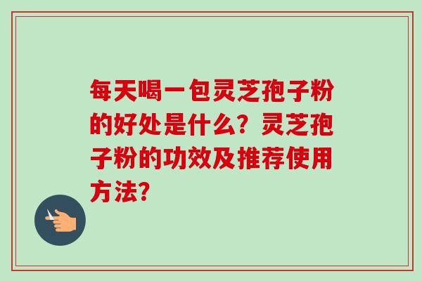 每天喝一包灵芝孢子粉的好处是什么？灵芝孢子粉的功效及推荐使用方法？-第1张图片-卓越灵芝孢子粉