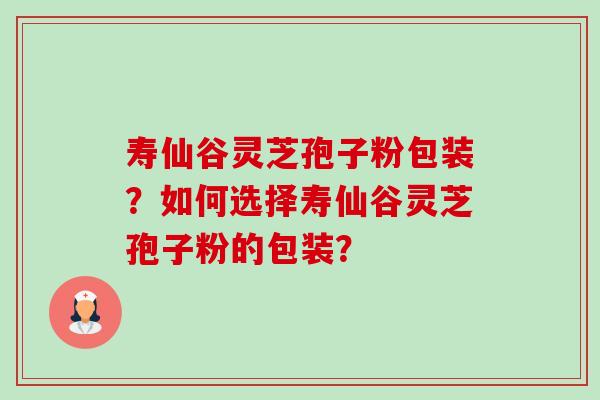 寿仙谷灵芝孢子粉包装？如何选择寿仙谷灵芝孢子粉的包装？-第1张图片-卓岳灵芝孢子粉