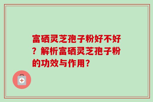 富硒灵芝孢子粉好不好？解析富硒灵芝孢子粉的功效与作用？-第1张图片-卓越灵芝孢子粉