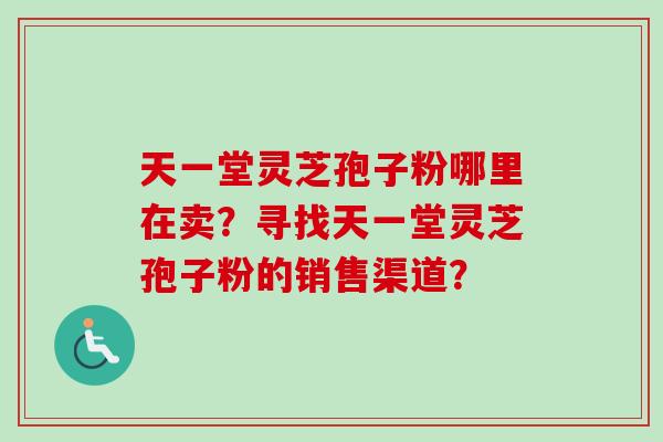 天一堂灵芝孢子粉哪里在卖？寻找天一堂灵芝孢子粉的销售渠道？-第1张图片-卓越灵芝孢子粉