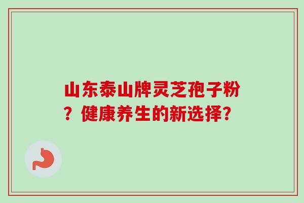 山东泰山牌灵芝孢子粉？健康养生的新选择？-第1张图片-卓越灵芝孢子粉