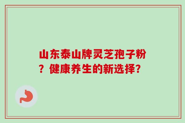 山东泰山牌灵芝孢子粉？健康养生的新选择？-第1张图片-卓岳灵芝孢子粉