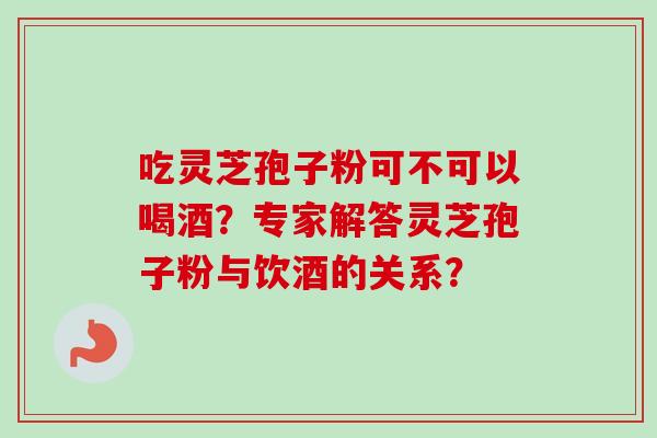 吃灵芝孢子粉可不可以喝酒？专家解答灵芝孢子粉与饮酒的关系？-第1张图片-卓越灵芝孢子粉