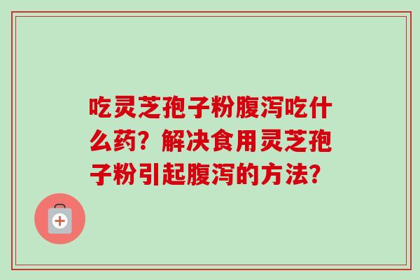 吃灵芝孢子粉腹泻吃什么药？解决食用灵芝孢子粉引起腹泻的方法？-第1张图片-卓越灵芝孢子粉