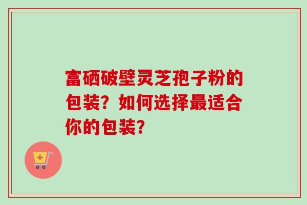 富硒破壁灵芝孢子粉的包装?如何选择最适合你的包装?-第1张图片-卓越灵芝孢子粉 富硒破壁灵芝孢子粉的包装?如何选择最适合你的包装?-第1张图片-卓越灵芝孢子粉