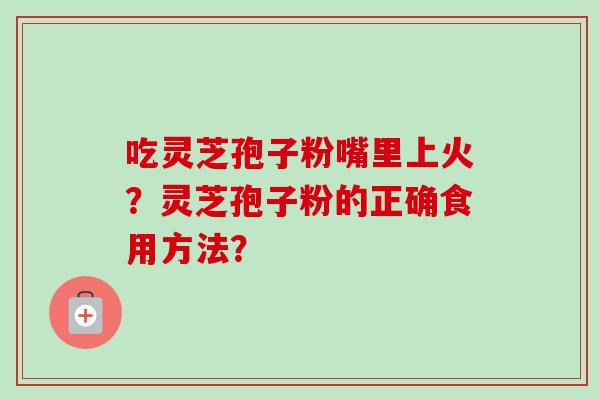 吃灵芝孢子粉嘴里上火？灵芝孢子粉的正确食用方法？-第1张图片-卓越灵芝孢子粉