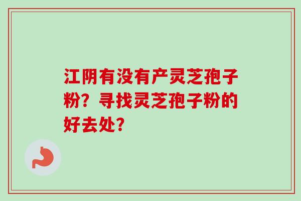 江阴有没有产灵芝孢子粉？寻找灵芝孢子粉的好去处？-第1张图片-卓越灵芝孢子粉