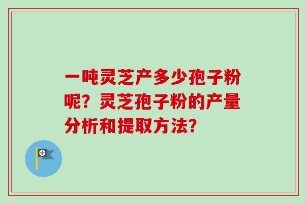 一吨灵芝产多少孢子粉呢？灵芝孢子粉的产量分析和提取方法？-第1张图片-卓越灵芝孢子粉